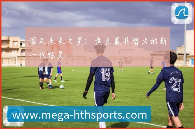 国足未来之星:盘点最具潜力的新一代球员