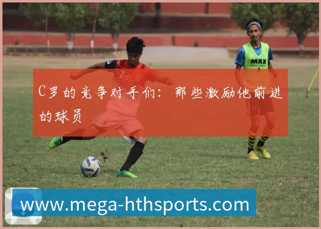 C罗的竞争对手们:那些激励他前进的球员